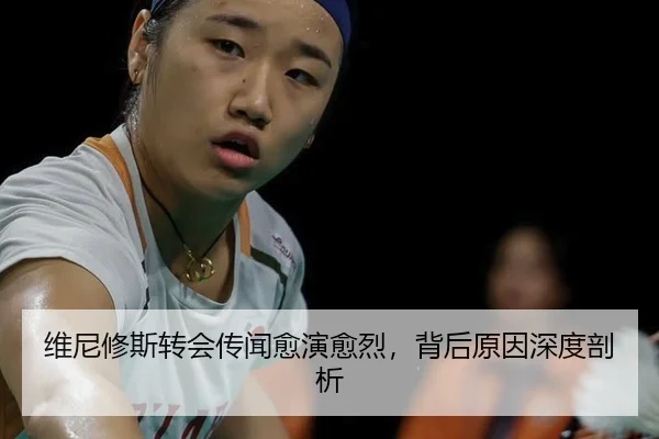 维尼修斯转会传闻愈演愈烈，背后原因深度剖析